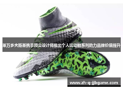 莱万多夫斯基携手顶尖设计师推出个人运动鞋系列助力品牌价值提升 莱万多夫斯基携手顶尖设计师推出个人运动鞋系列助力品牌价值提升