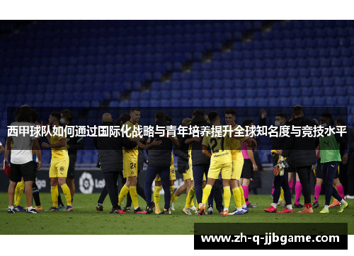 西甲球队如何通过国际化战略与青年培养提升全球知名度与竞技水平 西甲球队如何通过国际化战略与青年培养提升全球知名度与竞技水平